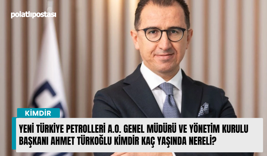 Yeni Türkiye Petrolleri A.O. Genel Müdürü ve Yönetim Kurulu Başkanı Ahmet Türkoğlu kimdir kaç yaşında nereli?